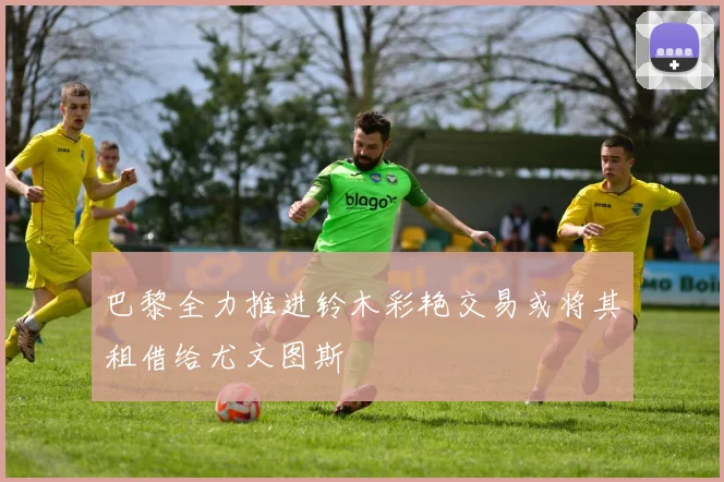 巴黎全力推进铃木彩艳交易或将其租借给尤文图斯