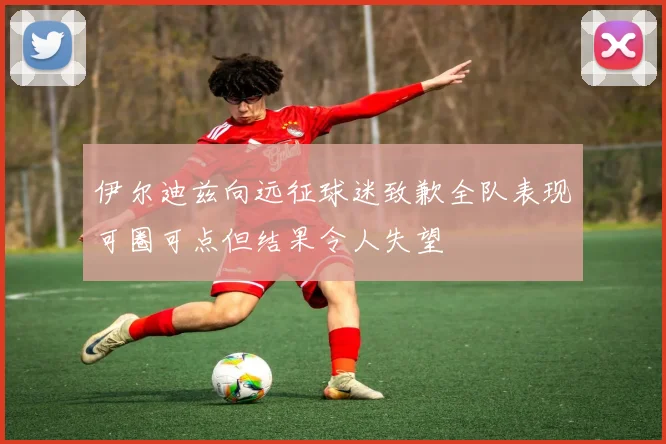 伊尔迪兹向远征球迷致歉全队表现可圈可点但结果令人失望