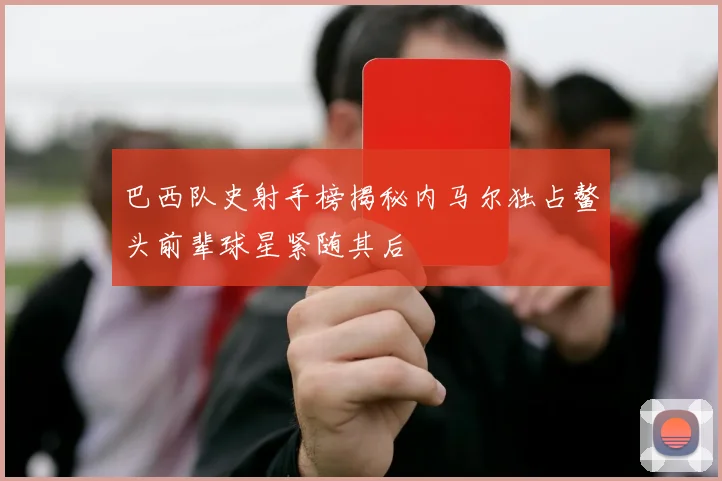 巴西队史射手榜揭秘内马尔独占鳌头前辈球星紧随其后