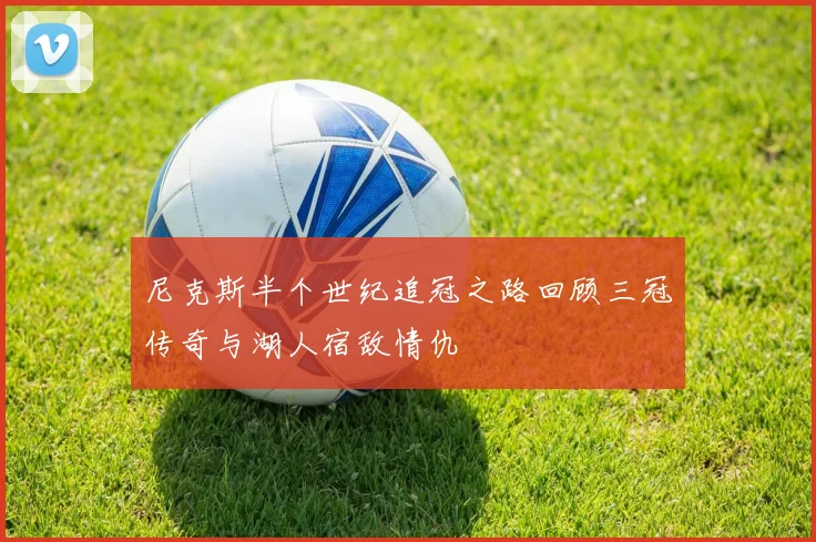 尼克斯半个世纪追冠之路回顾三冠传奇与湖人宿敌情仇