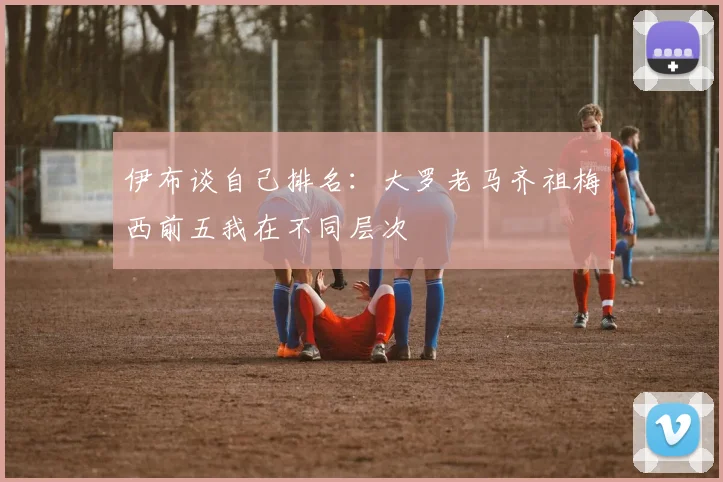 伊布谈自己排名：大罗老马齐祖梅西前五我在不同层次
