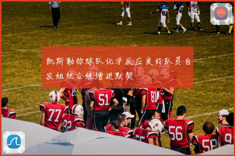 凯斯勒称球队化学反应良好队员自发组织合练增进默契