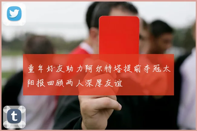 童年好友助力阿尔特塔提前夺冠太阳报回顾两人深厚友谊