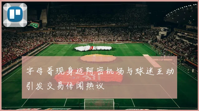 字母哥现身迈阿密机场与球迷互动引发交易传闻热议