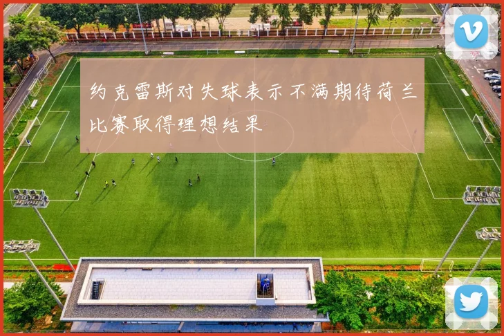 约克雷斯对失球表示不满期待荷兰比赛取得理想结果