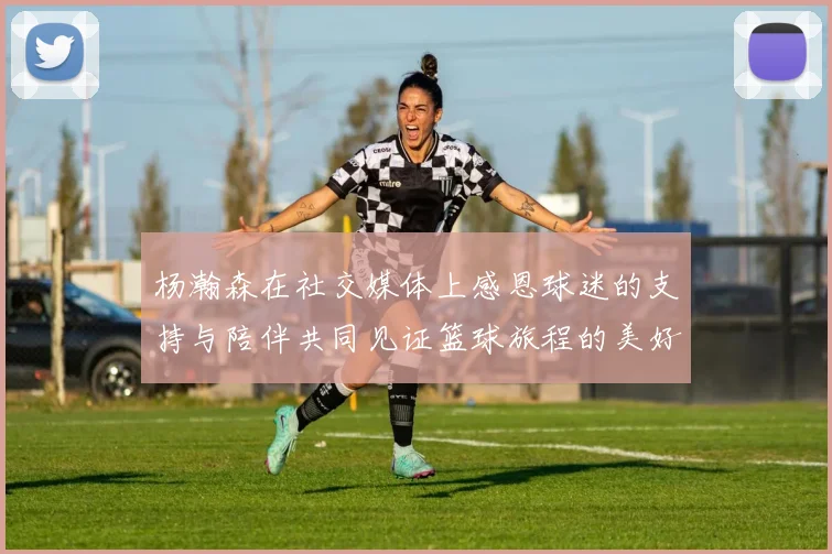 杨瀚森在社交媒体上感恩球迷的支持与陪伴共同见证篮球旅程的美好时刻
