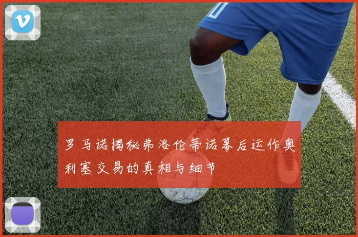 罗马诺揭秘弗洛伦蒂诺幕后运作奥利塞交易的真相与细节