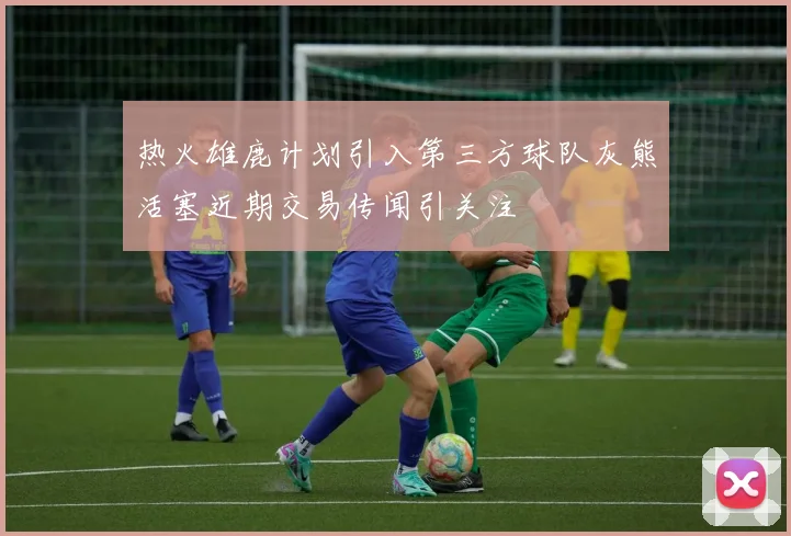 热火雄鹿计划引入第三方球队灰熊活塞近期交易传闻引关注