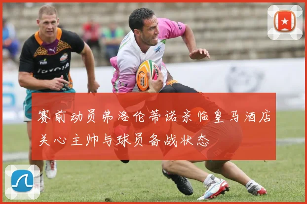 赛前动员弗洛伦蒂诺亲临皇马酒店关心主帅与球员备战状态
