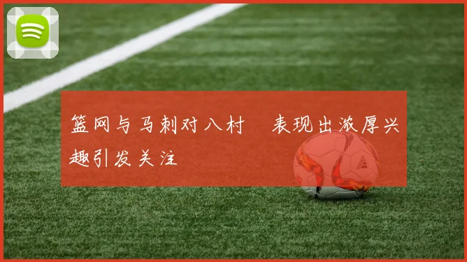 篮网与马刺对八村塁表现出浓厚兴趣引发关注