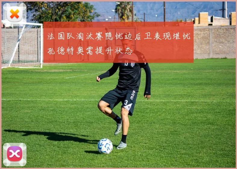 法国队淘汰赛隐忧边后卫表现堪忧孔德特奥需提升状态