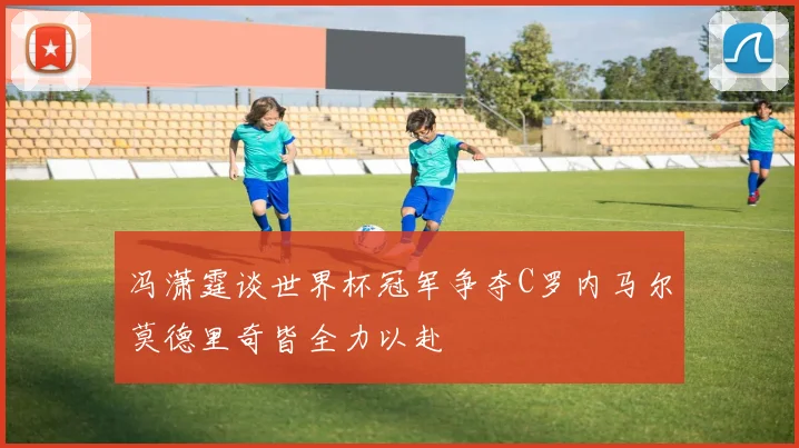 冯潇霆谈世界杯冠军争夺C罗内马尔莫德里奇皆全力以赴