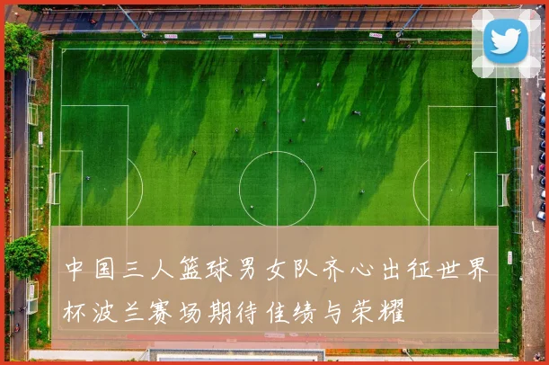 中国三人篮球男女队齐心出征世界杯波兰赛场期待佳绩与荣耀