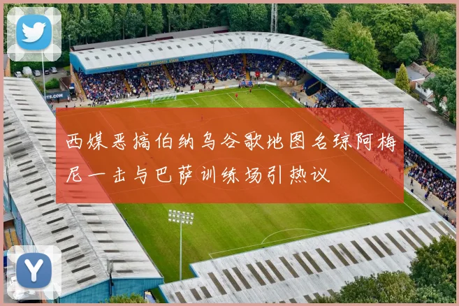 西媒恶搞伯纳乌谷歌地图名琼阿梅尼一击与巴萨训练场引热议