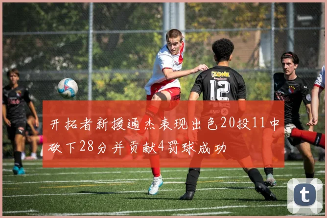 开拓者新援通杰表现出色20投11中砍下28分并贡献4罚球成功