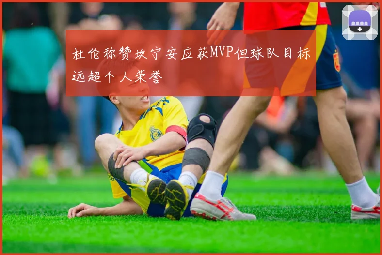 杜伦称赞坎宁安应获MVP但球队目标远超个人荣誉