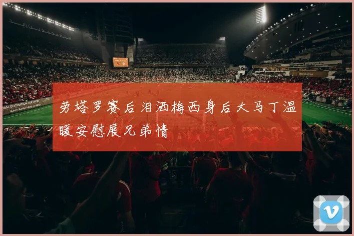 劳塔罗赛后泪洒梅西身后大马丁温暖安慰展兄弟情