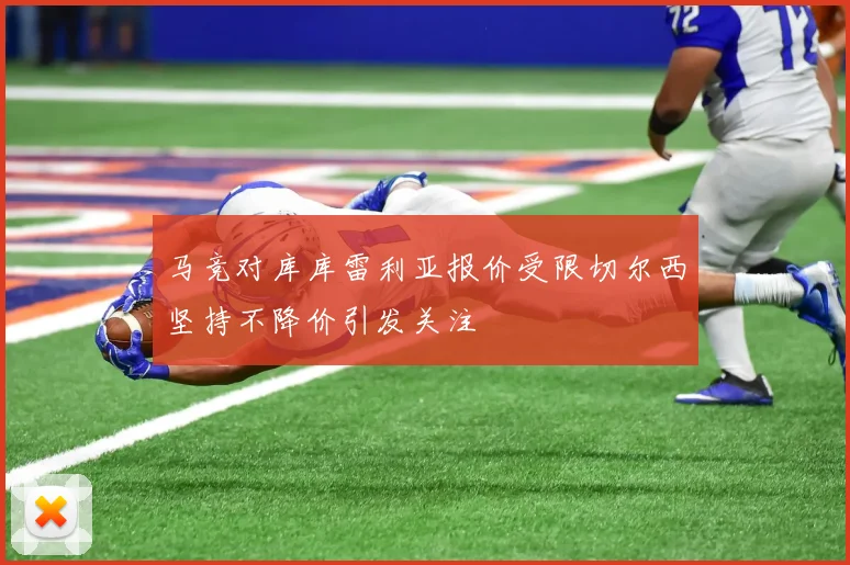 马竞对库库雷利亚报价受限切尔西坚持不降价引发关注