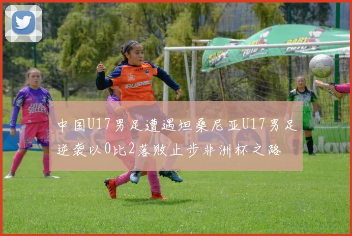中国U17男足遭遇坦桑尼亚U17男足逆袭以0比2落败止步非洲杯之路
