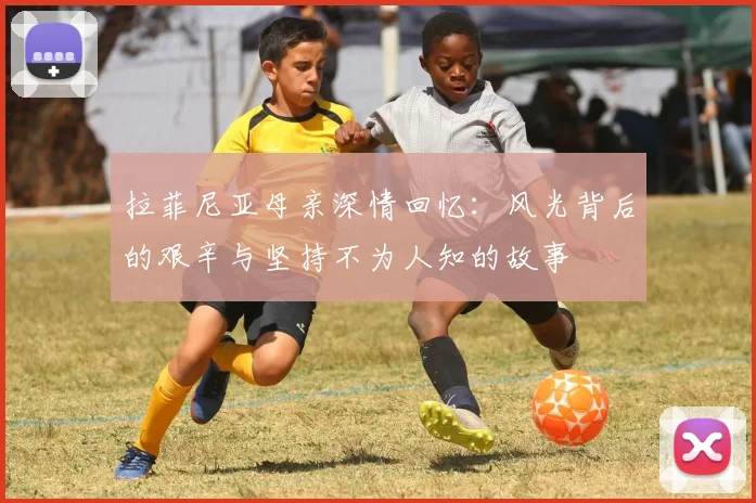 拉菲尼亚母亲深情回忆：风光背后的艰辛与坚持不为人知的故事
