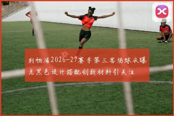 利物浦2026-27赛季第三客场球衣曝光黑色设计搭配创新材料引关注