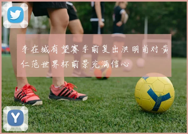 李在城有望赛季前复出洪明甫对黄仁范世界杯前景充满信心