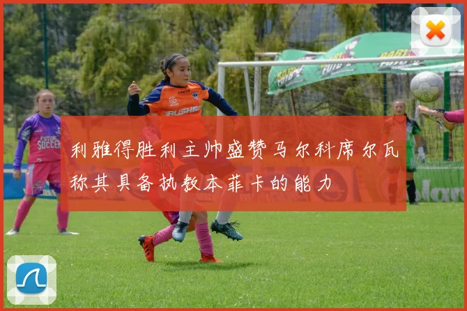 利雅得胜利主帅盛赞马尔科席尔瓦称其具备执教本菲卡的能力