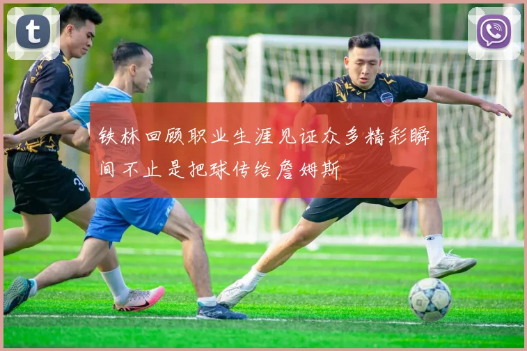 铁林回顾职业生涯见证众多精彩瞬间不止是把球传给詹姆斯
