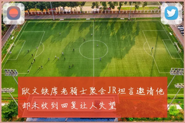 欧文缺席老骑士聚会JR坦言邀请他却未收到回复让人失望